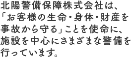 北陽警備保障株式会社は、「お客様の生命・身体・財産を事故から守る」ことを使命に、施設を中心にさまざまな警備を行っています。