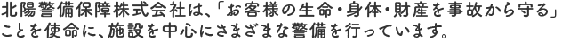 北陽警備保障株式会社は、「お客様の生命・身体・財産を事故から守る」ことを使命に、施設を中心にさまざまな警備を行っています。